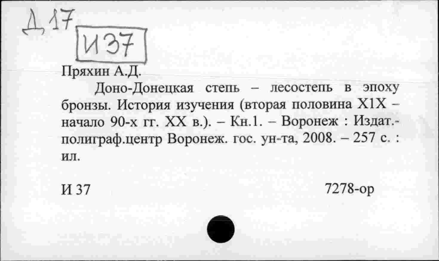 ﻿Д47
ИЭ7
Пряхин А.Д.
Доно-Донецкая степь - лесостепь в эпоху бронзы. История изучения (вторая половина XIX -начало 90-х гг. XX в.). - Кн. 1. - Воронеж : Издат.-полиграф.центр Воронеж, гос. ун-та, 2008. - 257 с. :
ил.
И 37
7278-ор